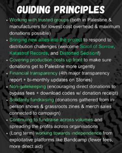 Slide 4: GUIDING PRINCIPLES
Working with trusted groups (both in Palestine & manufacturers for lowest cost overhead & maximum donations possible)
Bringing new allies into the project to respond to distribution challenges (welcome Scroll of Sorrow, Katastrof Records, and Distorted Sedition!)
Covering production costs up front to make sure donations get to Palestine more urgently
Financial transparency (4th major transparency report + bi-monthly updates on Stories)
Non-gatekeeping (encouraging direct donations to bypass fees + download codes w/ donation receipt)
Solidarity fundraising (donations gathered from in-person shows & grassroots zines & merch sales connected to campaign)
Continuing to fundraise across volumes and spreading the profits across organisations
(Long term) working towards independence from exploitative platforms like Bandcamp (fewer fees, more direct aid)