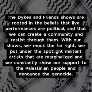 The Dykes and Friends shows are rooted in the beliefs that live performances are political, and that we can create a community and restist through them. With our shows, we mock the far right, we put under the spotlight militant artists that are marginalized and we constantly show our support to the Palestinian people and denounce the genocide