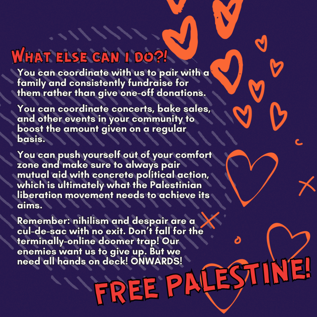 What else can i do?!

You can coordinate with us to pair with a family and consistently fundraise for them rather than give one-off donations.

You can coordinate concerts, bake sales, and other events in your community to boost the amount given on a regular basis.

You can push yourself out of your comfort zone and make sure to always pair mutual aid with concrete political action, which is ultimately what the Palestinian liberation movement needs to achieve its aims.

Remember: nihilism and despair are a cul-de-sac with no exit. Don’t fall for the terminally-online doomer trap! Our enemies want us to give up. But we&nbsp;need all hands on deck! ONWARDS!

FREE PALESTINE!!