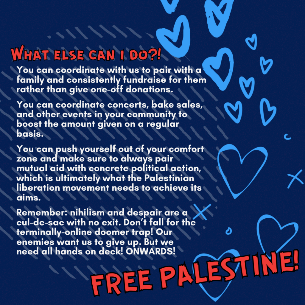Slide 4: What else can i do?!
You can coordinate with us to pair with a family and consistently fundraise for them rather than give one-off donations.
You can coordinate concerts, bake sales, and other events in your community to boost the amount given on a regular basis.
You can push yourself out of your comfort zone and make sure to always pair mutual aid with concrete political action, which is ultimately what the Palestinian liberation movement needs to achieve its aims.
Remember: nihilism and despair are a cul-de-sac with no exit. Don’t fall for the terminally-online doomer trap! Our enemies want us to give up. But we
need all hands on deck! ONWARDS!
FREE PALESTINE!!