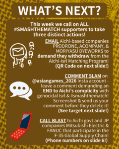 WHAT’S NEXT?

This week we call on ALL #SMASHTHEMATCH supporters to take three distinct actions!

[E-mail emojis] EMAIL Aichi-based companies PRODRONE & ACOMPANY to demand they withdraw from the Aichi-Isrl Matching Program!
(QR Code on next slide!)

[Speech bubble emoji] COMMENT SLAM on @aichi_now_en Insta account - leave a comment demanding an END to Aichi’s complicity with genocidal Isrl & #smashthematch! Screenshot & send us your comment before they delete it!
(See target next slide!)

[Orange cell phone clip art] CALL BLAST to Aichi govt and JP companies Mitsubishi Electric & FANUC that participate in the F-35 Global Supply Chain!
(Phone numbers on slide 6!)
