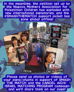 Slide 5: In the meantime, the petition set up by the Nagoya Mothers Association for Palestinian Children has exploded with new international signatories, and the #SMASHTHEMATCH support picket has gone global offline!
3 pictures of people holding up CANCEL-AICHI ISRAEL signs, labelled HIROSHIMA, NAGOYA, and DETROIT. 1 video labelled NEW YORK muted of someone holding up a similar sign, and 1 video of someone leading a chant at a punk show, ‘CANCEL AICHI/SMASH THE MATCH!’
Please send us photos or videos of your signs/chants in support of SMASH THE MATCH and the CANCEL AICHI-ISRAEL MATCHING PROGRAM campaign and we’ll share them on our page!