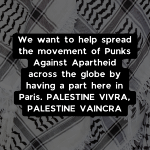 We want to help spread the movement of Punks Against Apartheid across the globe by having a part here in Paris. PALESTINE VIVRA, PALESTINE VAINCRA