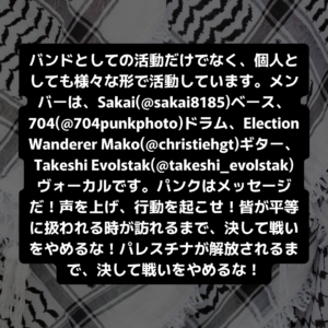 バンドとしての活動だけでなく、個人としても様々な形で活動しています。メンバーは、Sakai(@sakai8185)ベース、704(@704punkphoto)ドラム、Election Wanderer Mako(@christiehgt)ギター、Takeshi Evolstak(@takeshi_evolstak)ヴォーカルです。パンクはメッセージだ!声を上げ、行動を起こせ!皆が平等に扱われる時が訪れるまで、決して戦いをやめるな!パレスチナが解放されるまで、決して戦いをやめるな!