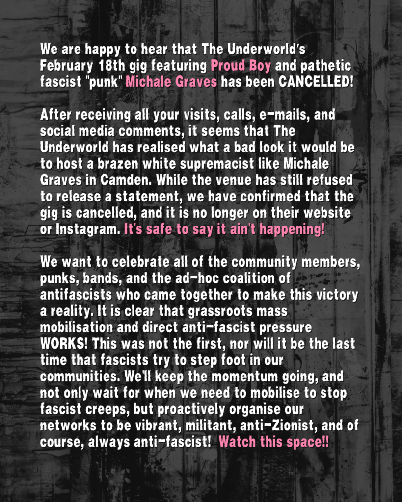 We are happy to hear that The Underworld’s February 18th gig featuring Proud Boy and pathetic fascist "punk" Michale Graves has been CANCELLED!
After receiving all your visits, calls, e-mails, and social media comments, it seems that The Underworld has realised what a bad look it would be to host a brazen white supremacist like Michale Graves in Camden. While the venue has still refused to release a statement, we have confirmed that the gig is cancelled, and it is no longer on their website or Instagram. It's safe to say it ain't happening!
We want to celebrate all of the community members, punks, bands, and the ad-hoc coalition of antifascists who came together to make this victory a reality. It is clear that grassroots mass mobilisation and direct anti-fascist pressure WORKS! This was not the first, nor will it be the last time that fascists try to step foot in our communities. We'll keep the momentum going, and not only wait for when we need to mobilise to stop fascist creeps, but proactively organise our networks to be vibrant, militant, anti-Zionist, and of course, always anti-fascist! Watch this space!!