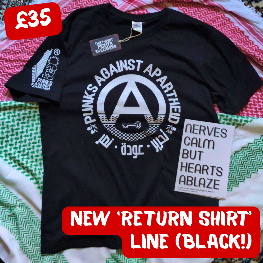 black, red, and green multi-coloured keffiyeh background. In the middle: a black t-shirt with a large circle (A) in the middle which fades into a keffiyyeh pattern towards the bottom. There is the silhouette of a key in the negative space at the bottom of the (A). The words PUNKS AGAINST APARTHEID ring the edge of the circle on top. On the bottom, two olive bunches on either side flank the words تجرير عودة نصر in Arabic. On the upper right sleeve (left to the viewer) there is a small map of Palestine with a keffiyyeh pattern overlaid, and a small cartoon Handhala figure, as well as a small circle (A). On the lower right on top of the shirt, there is a zine which says NERVES CALM BUT HEARTS ABLAZE. There is a tag visible which says THIS SHIRT FIGHTS SWEATSHOPS.

In the upper left corner, it says £35, and in the lower right, NEW 'RETURN SHIRT' LINE (BLACK!)