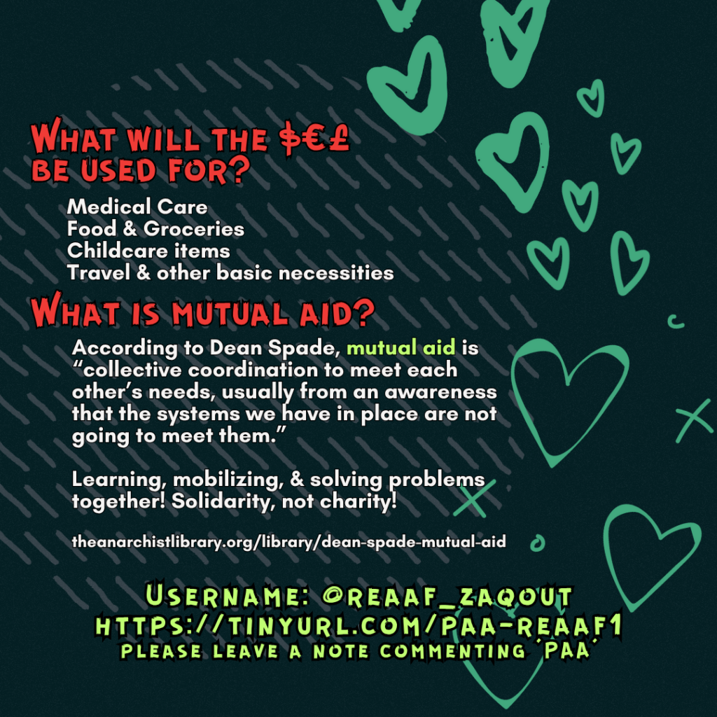 What will the $€£ be used for? 

Medical Care
Food & Groceries
Childcare items
Travel & other basic necessities

What is mutual aid?

According to Dean Spade, mutual aid is “collective coordination to meet each other’s needs, usually from an awareness that the systems we have in place are not going to meet them.”
Learning, mobilizing, & solving problems together! Solidarity, not charity!
 
theanarchistlibrary.org/library/dean-spade-mutual-aid

Username: @reaaf_zaqout
https://tinyurl.com/paa-reaaf1
please leave a note commenting 'PAA'