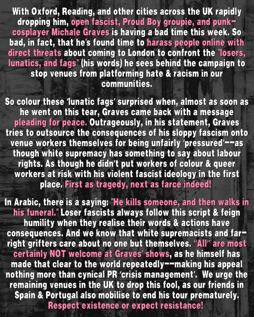 With Oxford, Reading, and other cities across the UK rapidly dropping him, open fascist, Proud Boy groupie, and punk-cosplayer Michale Graves is having a bad time this week. So bad, in fact, that he's found time to harass people online with direct threats about coming to London to confront the "losers, lunatics, and fags" (his words) he sees behind the campaign to stop venues from platforming hate & racism in our communities.
So colour these ‘lunatic fags’ surprised when, almost as soon as he went on this tear, Graves came back with a message pleading for peace. Outrageously, in his statement, Graves tries to outsource the consequences of his sloppy fascism onto venue workers themselves for being unfairly ‘pressured’--as though white supremacy has something to say about labour rights. As though he didn’t put workers of colour & queer workers at risk with his violent fascist ideology in the first place. First as tragedy, next as farce indeed!
In Arabic, there is a saying: "He kills someone, and then walks in his funeral." Loser fascists always follow this script & feign humility when they realise their words & actions have consequences. And we know that white supremacists and far-right grifters care about no one but themselves. “All” are most certainly NOT welcome at Graves’ shows, as he himself has made that clear to the world repeatedly--making his appeal nothing more than cynical PR ‘crisis management’. We urge the remaining venues in the UK to drop this fool, as our friends in Spain & Portugal also mobilise to end his tour prematurely. Respect existence or expect resistance!