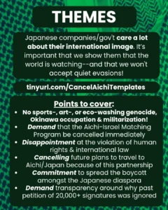 Slide 5: THEMES
Japanese companies/gov’t care a lot about their international image. It’s important that we show them that the world is watching–and that we won’t accept quiet evasions!
tinyurl.com/CancelAichiTemplates
Points to cover:
–No sports-, art-, or eco-washing genocide, Okinawa occupation & militarization!
-Demand that the Aichi-Israel Matching Program be cancelled immediately
-Disappointment at the violation of human rights & international law
-Cancelling future plans to travel to Aichi/Japan because of this partnership
-Commitment to spread the boycott amongst the Japanese diaspora
-Demand transparency around why past petition of 20,000+ signatures was ignored