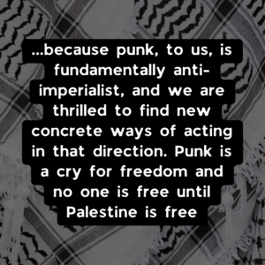 ...because punk, to us, is fundamentally anti-imperialist, and we are thrilled to find new concrete ways of acting in that direction. Punk is a cry for freedom and no one is free until Palestine is free.