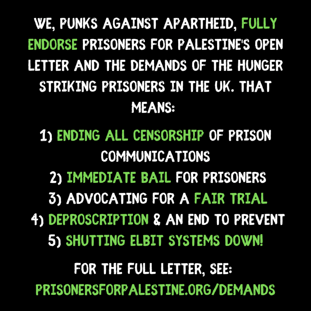 "We, Punks Against Apartheid, fully endorse Prisoners for Palestine's open letter and the demands of the hunger striking prisoners in the uk. That means:
1) ending all censorship of prison communications
2) immediate bail for prisoners
3) advocating for a fair trial
4) deproscription & an end to prevent
5) SHUTTING ELBIT SYSTEMS DOWN!
for the full letter, see:
prisonersforpalestine.org/demands