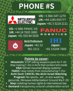 PHONE #S

[Mitsubishi Electric logo] 

US: +1 866-547-1270

UK: +44 1285 655777

Japan: +81 3 3218 2111

[FANUC Robotics logo]

US: +1 888-FANUC-US

UK: +44 24 7605 3000

Japan: +81 555 84 5555

[Aichi Prefecture flag]

Japan: +81 52 961 2111

[IHI logo]

Japan: +81 3 6204 7800

Points to cover:

Mitsubishi: STOP selling weapons parts for F-35! Stop making F-35s in Aichi that contain Isrli-made Elbit helmet-mounted display systems!

FANUC: stop robots from manufacturing F-35s!

Aichi Govt: CANCEL the Aichi-Israel Matching Program! No sports-, art-, or eco-washing genocide, Okinawa militarization! Ground the F-35!

Stop violating human rights & international law

Demand transparency around collaboration w/Isrl