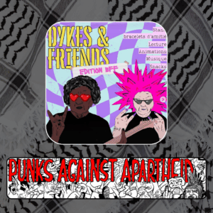 A picture with a purple checkered background wiht yellow-stencil text saying DYKES & FRIENDS, with a piece of tape underneath saying EDITION BFF. Two cartoon individuals are depicted below. On the left, a black person with heart glasses is giving the 'rock and roll' sign with one hand and holding a guitar in the other. On the right, a white person with spikey pink hair and pointy sunglasses showing rock & roll symbols with both hands. On the upper right, a list which reads: Stands, Bracelets d'amitié, Lecture, Animations, Musique, Snacks

Below, a long horizontal banner depicting a punk mosh pit,  with large red squiggly letters depicting PUNKS AGAINST APARTHEID on top, and a punk giving the finger on the right saying ‘racism ain’t punk.’