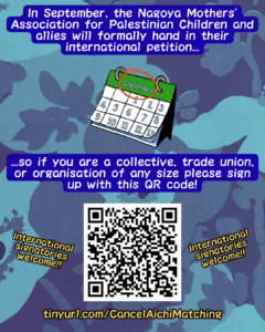 Slide 6: In September, the Nagoya Mothers’ Association for Palestinian Children and allies will formally hand in their international petition…
A calendar showing the month September circled in red.
…so if you are a collective, trade union, or organisation of any size please sign up with this QR code!
A QR Code with the words ‘International signatories welcome!!’ on either side
tinyurl.com/CancelAichiMatching