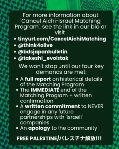 Slide 6: For more information about ‘Cancel Aichi-Israel Matching Program’, see the link in our bio or visit
tinyurl.com/CancelAichiMatching
@think4olive
@bdsjapanbulletin
@takeshi_evolstak
We won’t stop until our four key demands are met:
A full report on historical details of the Matching Program
The IMMEDIATE end of the Matching Program + written confirmation
A written commitment to NEVER engage in any future partnerships with ‘Israeli’ companies
An apology to the community
FREE PALESTINE/パレスチナ解放!!!