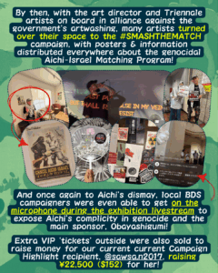 Slide 6: By then, with the art director and Triennale artists on board in alliance against the government’s artwashing, many artists turned over their space to the #SMASHTHEMATCH campaign, with posters & information distributed everywhere about the genocidal Aichi-Israel Matching Program!
Pictures of a concert where people are singing with lyrics about resistance projected on the walls, people standing together with kuffiyyehs and protest signs, an exhibit with a poster on the wall which is a re-make of an old Godzilla movie poster about the Aichi-Israel Matching Program, a picture of activists speaking as they took over the livestream, and stickers/zines distributed at the event.
And once again to Aichi’s dismay, local BDS campaigners were even able to get on the microphone during the exhibition livestream to expose Aichi’s complicity in genocide and the main sponsor, Obayashigumi!
Extra VIP ‘tickets’ outside were also sold to raise money for our current current Campaign Highlight recipient, @sawsa.n2017, raising ¥22,500 ($152) for her!