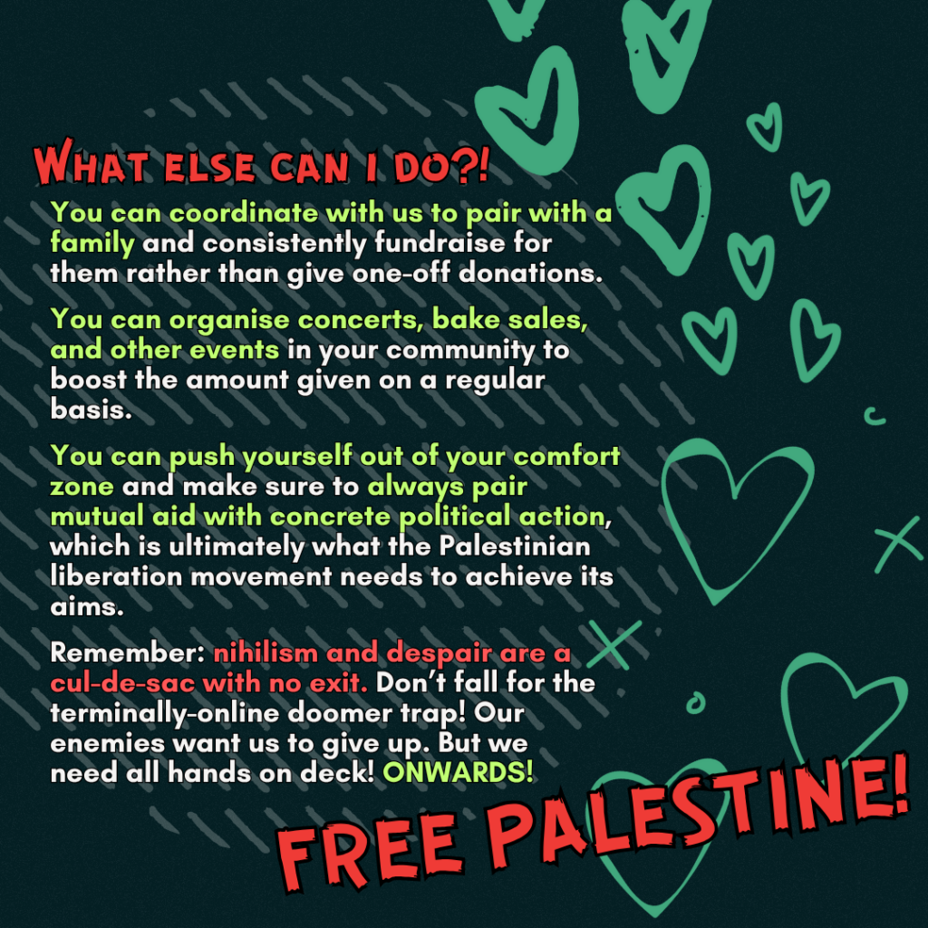 What else can i do?!
You can coordinate with us to pair with a family and consistently fundraise for them rather than give one-off donations.

You can coordinate concerts, bake sales, and other events in your community to boost the amount given on a regular basis.

You can push yourself out of your comfort zone and make sure to always pair mutual aid with concrete political action, which is ultimately what the Palestinian liberation movement needs to achieve its aims.

Remember: nihilism and despair are a cul-de-sac with no exit. Don’t fall for the terminally-online doomer trap! Our enemies want us to give up. But we need all hands on deck! ONWARDS!

FREE PALESTINE!