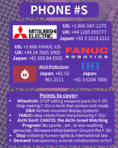PHONE #S

[Mitsubishi Electric logo] 

US: +1 866-547-1270

UK: +44 1285 655777

Japan: +81 3 3218 2111

[FANUC Robotics logo]

US: +1 888-FANUC-US

UK: +44 24 7605 3000

Japan: +81 555 84 5555

[Aichi Prefecture flag]

Japan: +81 52 961 2111

[IHI logo]

Japan: +81 3 6204 7800

Points to cover:

Mitsubishi: STOP selling weapons parts for F-35! Stop making F-35s in Aichi that contain Isrli-made Elbit helmet-mounted display systems!

FANUC: stop robots from manufacturing F-35s!

Aichi Govt: CANCEL the Aichi-Israel Matching Program! No sports-, art-, or eco-washing genocide, Okinawa militarization! Ground the F-35!

Stop violating human rights & international law

Demand transparency around collaboration w/Isrl
