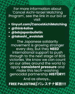 Slide 6: For more information about ‘Cancel Aichi-Israel Matching Program’, see the link in our bio or visi
tinyurl.com/CancelAichiMatching
@think4olive
@bdsjapanbulletin
@takeshi_evolstak
The Japanese solidarity movement is growing stronger every day, but they NEED international support to push through to the next stage of BDS victories. We know we can count on our allies around the world to apply consistent pressure and make this tech-washing genocidal partnership HISTORY!
And as always…
FREE PALESTINE/パレスチナ解放!!
