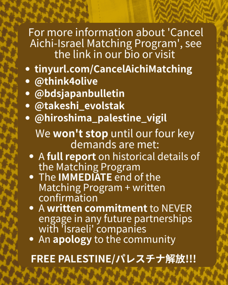 For more information about 'Cancel Aichi-Israel Matching Program', see the link in our bio or visit

tinyurl.com/CancelAichiMatching

@think4olive

@bdsjapanbulletin

@takeshi_evolstak

@hiroshima_palestine_vigil

We won't stop until our four key demands are met:

A full report on historical details of the Matching Program

The IMMEDIATE end of the Matching Program + written confirmation

A written commitment to NEVER engage in any future partnerships with 'Israeli' companies

An apology to the community

FREE PALESTINE/パレスチナ解放!!!