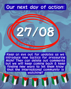 Slide 7: Our next day of action:
27/08 in large text circled in red
Keep an eye out for updates as we introduce new tactics for pressuring Aichi! They can delete out comments but we will keep coming back & keep finding new ways to let them know that the international community is watching!!
A row of Palestinian flags below.
