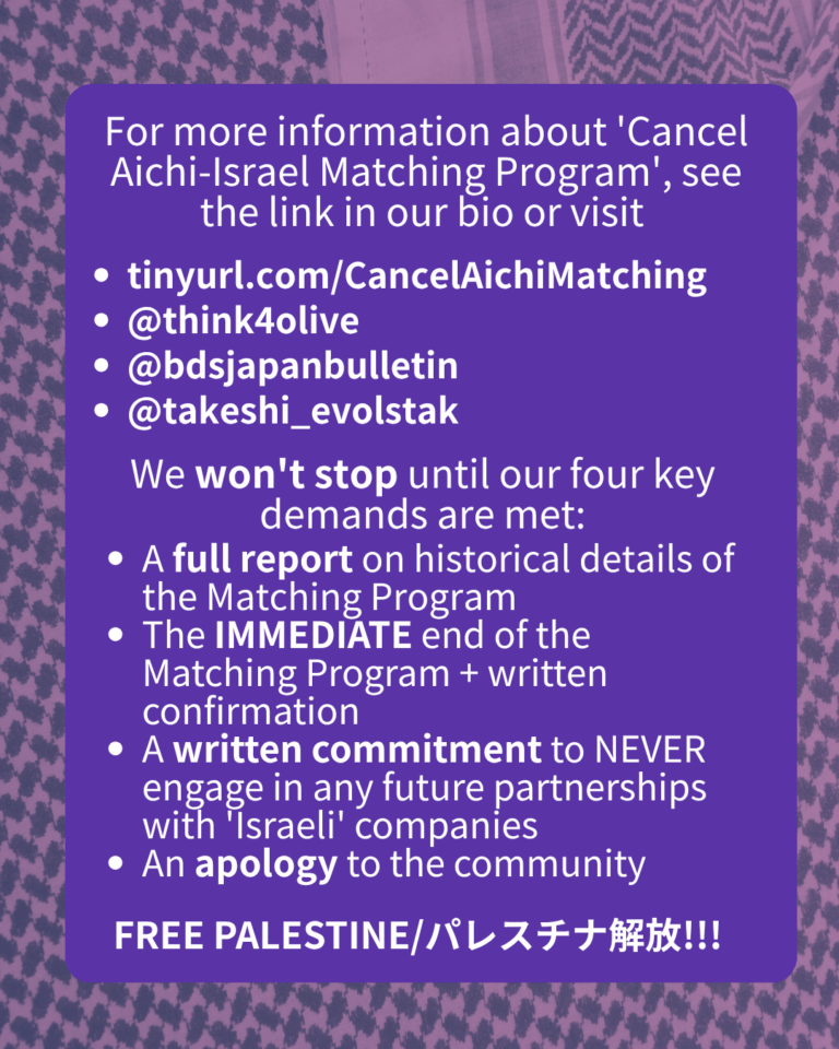 For more information about 'Cancel Aichi-Israel Matching Program', see the link in our bio or visit

tinyurl.com/CancelAichiMatching

@think4olive

@bdsjapanbulletin

@takeshi_evolstak

@hiroshima_palestine_vigil

We won't stop until our four key demands are met:

A full report on historical details of the Matching Program

The IMMEDIATE end of the Matching Program + written confirmation

A written commitment to NEVER engage in any future partnerships with 'Israeli' companies

An apology to the community

FREE PALESTINE/パレスチナ解放!!!