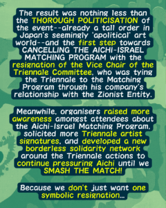 Slide 7: The result was nothing less than the THOROUGH POLITICISATION of the event–already a tall order in Japan’s seemingly ‘apolitical’ art world–and the first step towards CANCELLING THE AICHI-ISRAEL MATCHING PROGRAM with the resignation of the Vice Chair of the Triennale Committee, who was tying the Triennale to the Matching Program through his company’s relationship with the Zionist Entity.
Meanwhile, organisers raised more awareness amongst attendees about the Aichi-Israel Matching Program, solicited more Triennale artist signatures, and developed a new borderless solidarity network around the Triennale actions to continue pressuring Aichi until we SMASH THE MATCH!
Because we don’t just want one symbolic resignation…