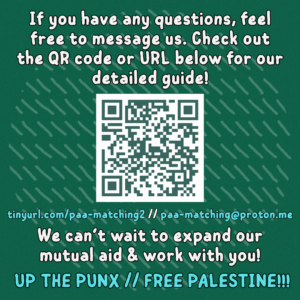 If you have any questions, feel free to message us. Check out the QR code or URL below for our detailed guide!
QR code to https://drive.proton.me/urls/158X1V7Q18#1S954QgFjY2S
tinyurl.com/paa-matching2 // paa-matching@proton.me
We can’t wait to expand our mutual aid & work with you!
UP THE PUNX // FREE PALESTINE!!!
