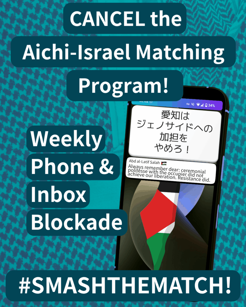 CANCEL the Aichi-Israel Matching Program!
Weekly Phone & Inbox Blockade
SMASHTHEMATCH!
A smart phone which has two notifications. The first reads: 愛知はジェノサイドへの加担をやめろ!The second: Abdal al-Latif Salah (Palestine flag emoji) “Always remember dear: ceremonial politesse with the occupier did not achieve our liberation. Resistance did.”
