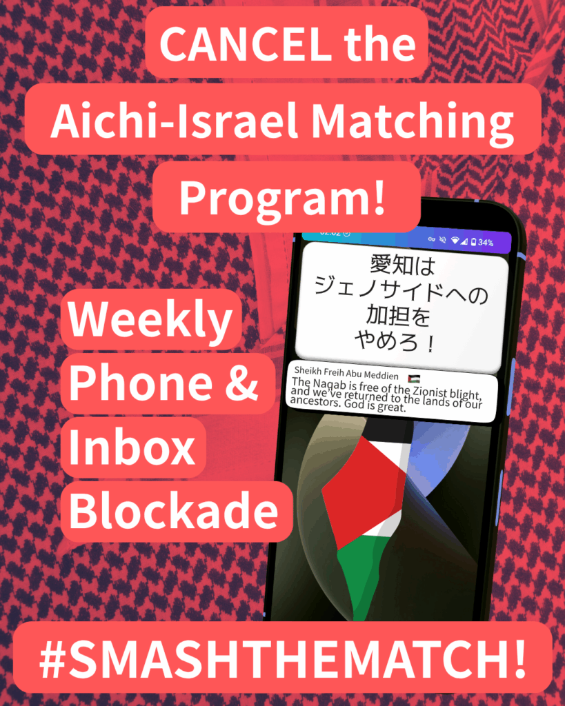Slide 1: CANCEL the Aichi-Israel Matching Program!
Weekly Phone & Inbox Blockade
#SMASHTHEMATCH!
A smart phone which has two notifications. The first reads: 愛知はジェノサイドへの加担をやめろ!The second: Sheikh Freih Abu Meddien (Palestine flag emoji) “The Naqab is free of the Zionist blight, and we’ve returned to the lands of our ancestors. God is great.”
