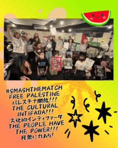 A picture of a room full of people holding up signs against the Aichi-Israel Matching Program with a watermelon with smiley face on top. Below:

#SMASHTHEMATCH
FREE PALESTINE
パレスチナ開放！！！
THE CULTURAL INTIFADA!!!
文化的インティファーダ
THE PEOPLE HAVE THE POWER!!!
民衆に力あり!