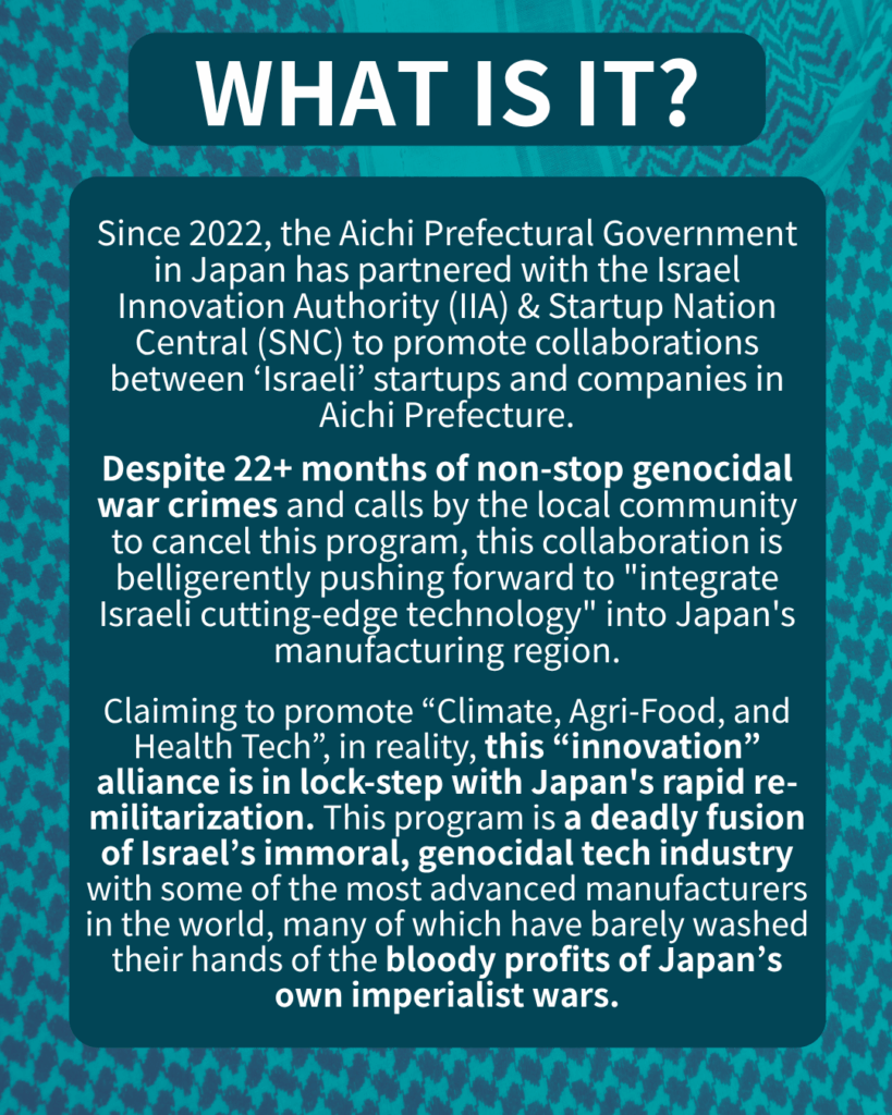 "WHAT IS IT?
Since 2022, the Aichi Prefectural Government in Japan has partnered with the Israel Innovation Authority (IIA) & Startup Nation Central (SNC) to promote collaborations between ‘Israeli’ startups and companies in Aichi.
Despite 22+ months of non-stop genocidal war crimes and calls by the local community to cancel this program, this collaboration is belligerently pushing forward to “integrate Israeli cutting-edge technology” into Japan’s manufacturing region.
Claiming to promote “Climate, Agri-Food, and Health Tech”, in reality, this “innovation” alliance is in lock-step with Japan’s rapid re-militarization. This program is a deadly fusion of Israel’s immoral, genocidal tech industry with some of the most advanced manufacturers in the world, many of which have barely washed their hands of the bloody profits of Japan’s own imperialist wars.