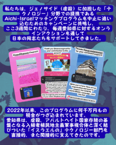 Slide 9: 私たちは、ジェノサイド(虐殺)に加担した「テクノロジー」分野での提携である
Aichi-Israelマッチングプログラムを中止に追い込むためのキャンペーンに共鳴し、
ここ3週間にわたり、毎週愛知県に対するオンラインアクションを通して
日本の同志たちをサポートしてきました。
Instagramのストーリーの3枚の写真は、Aichiページに関するコメントを示しています。
2022年以来、このプログラムに何千万円もの税金がつぎ込まれています。
愛知県は、虐殺、アパルトヘイト国家存続の基盤となる入植者植民地主義軍事複合体と深く結びついた「イスラエルの」テクノロジー部門を直接的、また間接的に支えてきたのです。