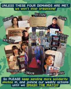 Slide 9: UNLESS THESE FOUR DEMANDS ARE MET, we won’t stop organising!
Pictures of solidarity from Hawaii, Ireland, Spain, Norway, Nagoya, Detroit, Hiroshima, London, New York
So PLEASE keep sending more solidarity photos in, and joining our weekly actions until we SMASH THE MATCH!