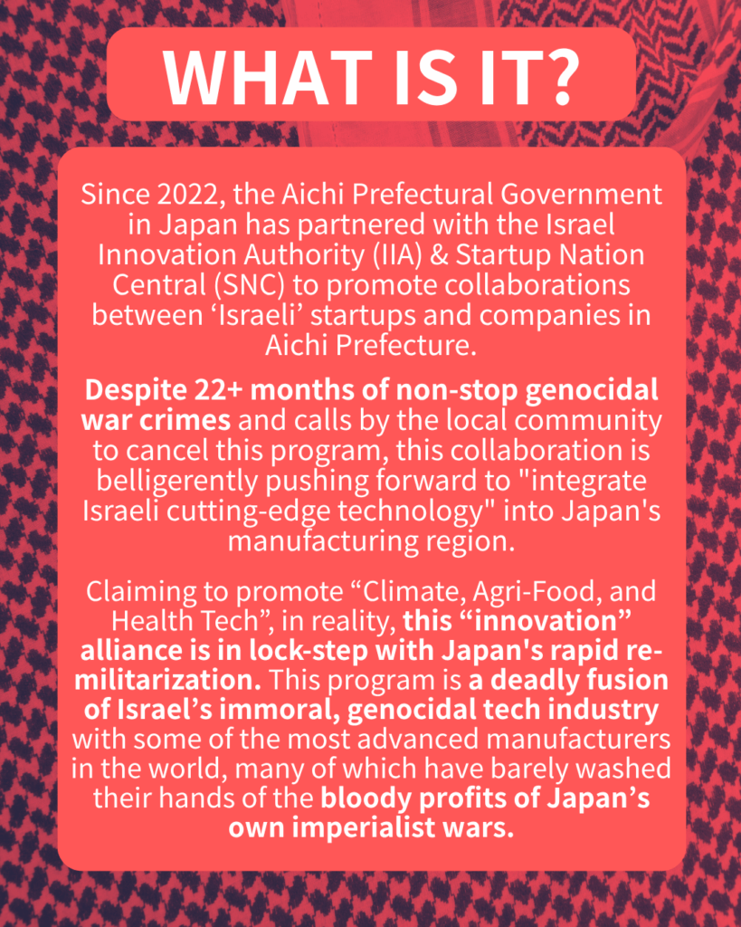 Slide 2: WHAT IS IT?
Since 2022, the Aichi Prefectural Government in Japan has partnered with the Israel Innovation Authority (IIA) & Startup Nation Central (SNC) to promote collaborations between ‘Israeli’ startups and companies in Aichi.
Despite 22+ months of non-stop genocidal war crimes and calls by the local community to cancel this program, this collaboration is belligerently pushing forward to “integrate Israeli cutting-edge technology” into Japan’s manufacturing region.
Claiming to promote “Climate, Agri-Food, and Health Tech”, in reality, this “innovation” alliance is in lock-step with Japan’s rapid re-militarization. This program is a deadly fusion of Israel’s immoral, genocidal tech industry with some of the most advanced manufacturers in the world, many of which have barely washed their hands of the bloody profits of Japan’s own imperialist wars.