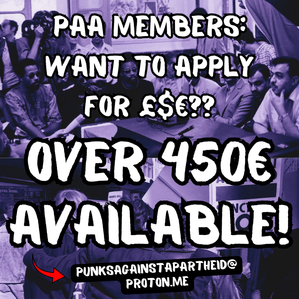 PAA MEMBERS:

WANT TO APPLY £$€??

OVER 450€ AVAILABLE! 

Red arrow to punksagainstapartheid@proton.me


Background: top half shows a meeting between black & Palestinian revolutionaries. Bottom half shows three protestors embracing at a South African anti-apartheid protest.