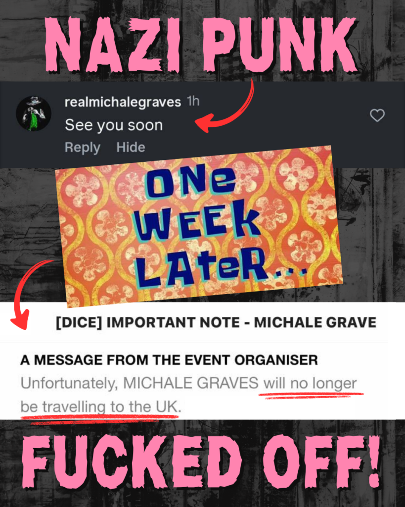 NAZI PUNK...

Screenshot of @realmichalegraves with a comment that says 'See you soon', with a red arrow pointing to it. 

Below, an image of the Spongebob Squarepants meme which says ONE WEEK LATER... with a red arrow pointing to another screenshot which says [DICE] IMPORTANT NOTE - MICHALE GRAVE / A MESSAGE FROM THE EVENT ORGANISER: "Unfortunately, MICHALE GRAVES will no longer be travelling to the UK." 

...FUCKED OFF!"