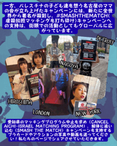 Slide 12:
一方、パレスチナの子ども達を想う名古屋のママの会が立ち上げたキャンペーンには、新たに全世界から署名が殺到し、#SMASHTHEMATCH( 虐殺加担マッチングを打ち砕け)キャンペーンへの支持は、街頭での活動としてもグローバルに広がっています。
Cancel-Aichi Israel Signを保持している人々の写真3枚の写真、Hiroshima、Nagoya、およびDetroitとラベル付けされています。ニューヨークという1つのビデオが、似たようなサインを持っている誰かのミュートと、パンクショーで「CANCEL AICHI/SMASH THE MATCH!」
愛知県のマッチングプログラム中止を求め(CANCEL AICHI-ISRAEL MATCHING PROGRAM)、解体に追い込む(SMASH THE MATCH)キャンペーンを支持するプラカードやアクションの写真や動画を送ってください!私たちのページでシェアさせていただきます。