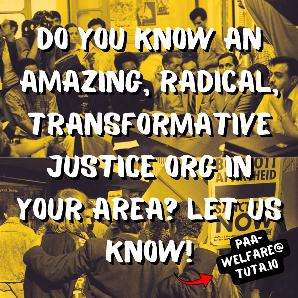 Do you know an amazing, radical, transformative justice org in your area? Let us know! (Red arrow pointing to paa-welfare@tuta.io)
Background: top half shows a meeting between black & Palestinian revolutionaries. Bottom half shows three protestors embracing at a South African anti-apartheid protest.