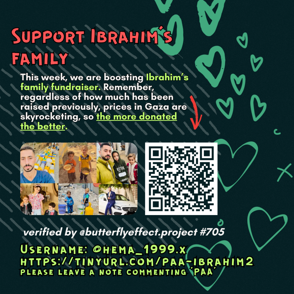 Support Ibrahim's family
This week, we are boosting Ibrahim's family fundraiser. Remember, regardless of how much has been raised previously, prices in Gaza are skyrocketing, so the more donated the better.
Picture of a family looking at the camera and a QR code to tinyurl.com/paa-ibrahim2
verified by @butterflyeffect.project #705
Username: @hema_1999.x
https://tinyurl.com/paa-ibrahim2
please leave a note commenting 'PAA'
