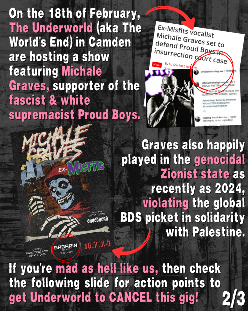 On the 18th of February, The Underworld (aka The World's End) in Came are hosting a show featuring Michale Graves, supporter of the fascist & white supremacist Proud Boys. (Red arrow on right pointing to two screenshots: first says 'Ex-Misfits vocalist Michale Graves set to defend Proud Boys in insurrection case, by Liz Scarlett; second image shows photo of Graves giving the 'OK' symbol with his hand and a tweet by officialmichaelgraves circled in red that says: "I AM A PROUD WESTERN CHAUVINIST AND I REFUSE TO APOLOGIZE FOR BUILDING THE MODERN WORLD #proudboys #america #infowars #trump2020 #masculinity #monsterdad #realmen." Below another user nbgrng says: "You sicken me. I regret looking up to you - goodbye."
Below on Left is a large later depicting a skeleton with a hoodie and the text MICHALE GRAVES, EX-MISFITS, SHREDHEAD, RAVENMETAL.COM GAGARIN TEL AVIV, 16.7.24"
A red arrow points to this poster with the text: Graves also happily played in the genocidal Zionist state as recently as 2024, violating the global BDS picket in solidarity with Palestine.
If you're mad as hell like us, then check the following slide for action points to get Underworld to CANCRL this gig!
(2/3)