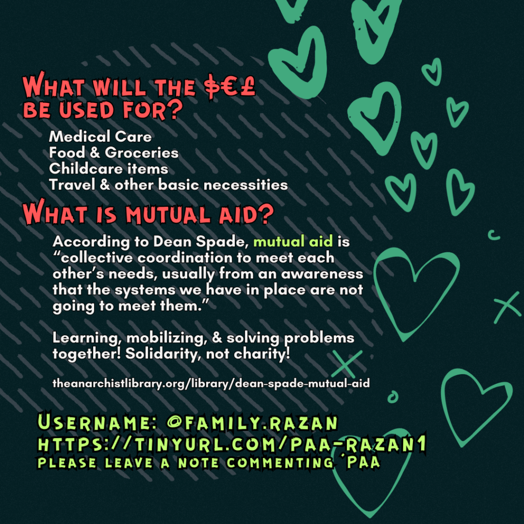 What will the $€£ be used for?
Medical Care
Food & Groceries
Childcare items
Travel & other basic necessities
What is mutual aid?
According to Dean Spade, mutual aid is “collective coordination to meet each other’s needs, usually from an awareness that the systems we have in place are not going to meet them.”
Learning, mobilizing, & solving problems together! Solidarity, not charity!
theanarchistlibrary.org/library/dean-spade-mutual-aid
Username: @family.razan
https://tinyurl.com/paa-razan1
please leave a note commenting 'PAA'