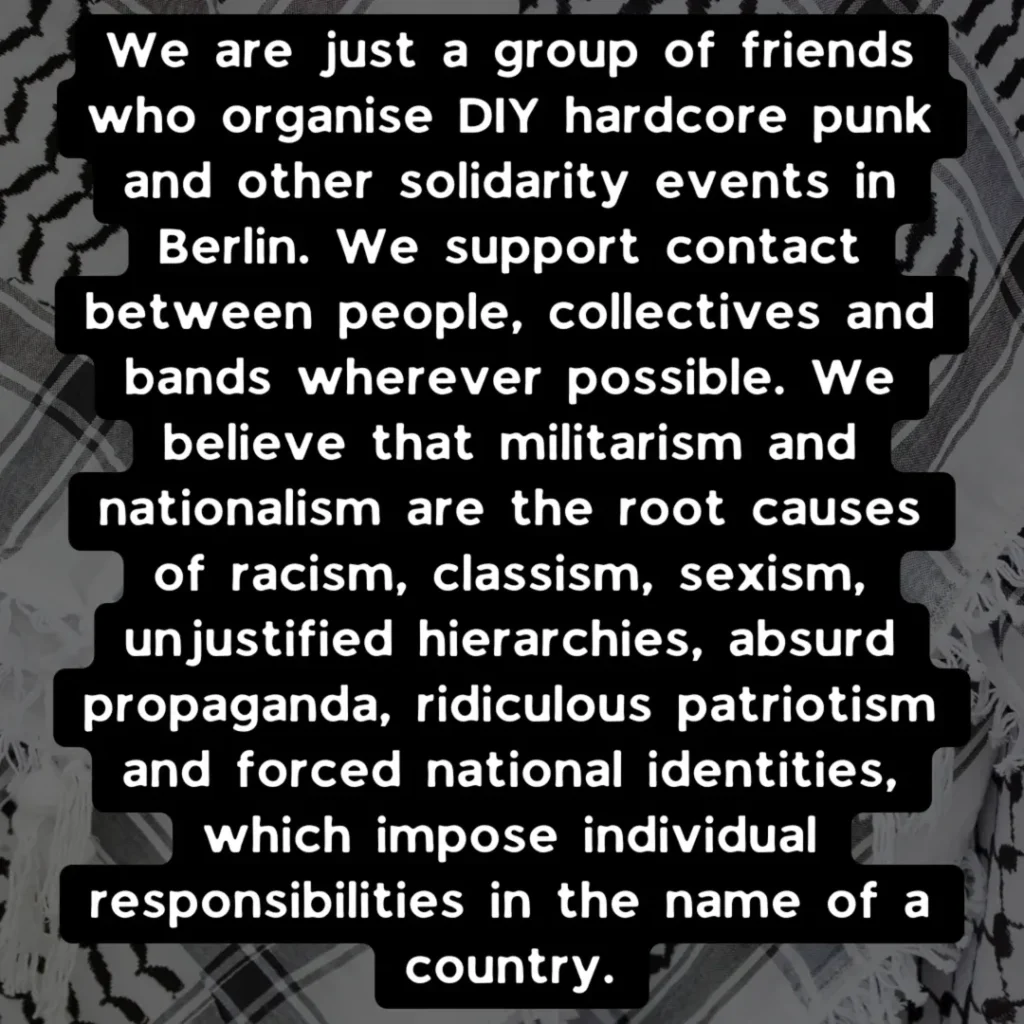 Slide 2: We are just a group of friends who organise DIY hardcore punk and other solidarity events in Berlin. We support contact between people, collectives and bands wherever possible. We believe that militarism and nationalism are the root causes of racism, classism, sexism, unjustified hierarchies, absurd propaganda, ridiculous patriotism and forced national identities, which impose individual responsibilities in the name of a country.