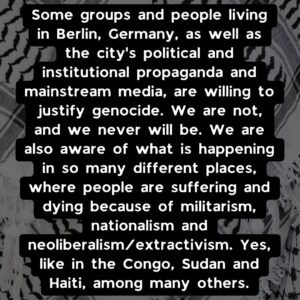 Slide 5: Some groups and people living in Berlin, Germany, as well as the city’s political and institutional propaganda and mainstream media, are willing to justify genocide. We are not, and we never will be. We are also aware of what is happening in so many different places, where people are suffering and dying because of militarism, nationalism and neoliberalism/extractivism. Yes, like in the Congo, Sudan and Haiti, among many others.
