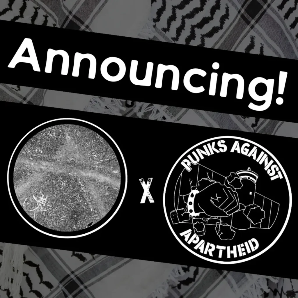 Slide 1: Image with a faded kuffiyeh pattern in the background overlaid with text & image blocks.On top, it reads ‘Announcing!’ diagonally overlaid in white on a black strip, and below, two circular logos outlined in white on their own black strip. The one on the left shows earth/sand with a faded circle (A) carved in.The one on the right is the Punks Against Apartheid logo, which shows a fist with a spikey bracelet punching through the apartheid wall & the text ‘PUNKS AGAINST APARTHEID’ around the circle’s edge.