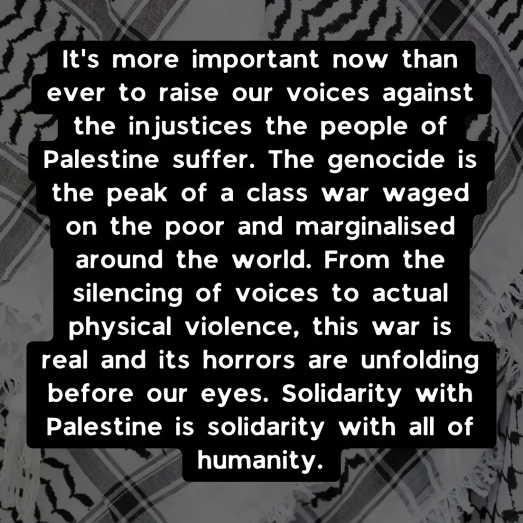 Slide 2: It’s more important now than ever to raise our voices against the injustices the people of Palestine suffer. The genocide is the peak of a class war waged on the poor and marginalised around the world. From the silencing of voices to actual physical violence, this war is real and its horrors are unfolding before our eyes. Solidarity with Palestine is solidarity with all of humanity.