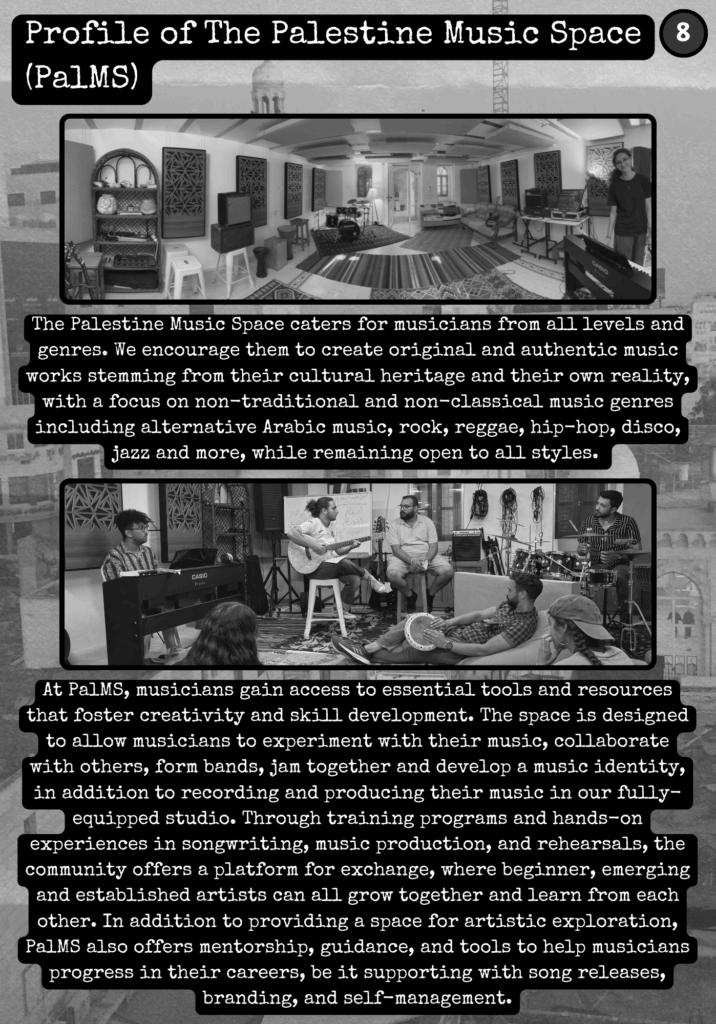 Slide 3: Profile of The Palestine Music Space (PalMS)
The Palestine Music Space caters for musicians from all levels and genres. We encourage them to create original and authentic music works stemming from their cultural heritage and their own reality, with a focus on non-traditional and non-classical music genres including alternative Arabic music, rock, reggae, hip-hop, disco, jazz and more, while remaining open to all styles.
At PalMS, musicians gain access to essential tools and resources that foster creativity and skill development. The space is designed to allow musicians to experiment with their music, collaborate with others, form bands, jam together and develop a music identity, in addition to recording and producing their music in our fully-equipped studio. Through training programs and hands-on experiences in songwriting, music production, and rehearsals, the community offers a platform for exchange, where beginner, emerging and established artists can all grow together and learn from each other. In addition to providing a space for artistic exploration, PalMS also offers mentorship, guidance, and tools to help musicians progress in their careers, be it supporting with song releases, branding, and self-management.