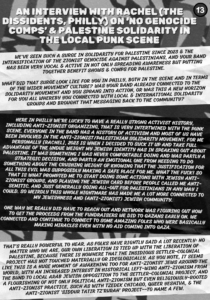 Slide 4: AN INTERVIEW WITH Rachel (THE DISSIDENTS, PHILLY) ON ‘NO GENOCIDE COMPS’ & Palestine solidarity in the local punk scene

AN INTERVIEW WITH Rachel (THE DISSIDENTS, PHILLY) ON ‘NO GENOCIDE COMPS’ & Palestine solidarity in the local punk scene

We’ve seen such a surge in solidarity for Palestine since 2023 & the intensification of the Zionist genocide against Palestinians, and your band has been very vocal & active in not only spreading awareness but putting together benefit shows & comps for Palestine.

What did that surge look like for you in Philly, both in the scene and in terms of the wider movement culture? Was your band already connected to the solidarity movement and you sprang into action, or was this a new horizon for you all whereby you connected with local & international solidarity groups and brought that messaging back to the community?

Here in Philly we’re lucky to have a really strong activist history, including anti-zionist organizing, that is very intertwined with the punk scene. Everyone in the band has a history of activism and most of us have been involved in the anti-zionist/Palestinian solidarity movement. For me personally [Rachel], 2023 is when I decided to suck it up and take full advantage of the undue weight my Jewish identity has in speaking out about Palestine. It was something I was never comfortable doing and was partly a strategic decision, and partly an emotional one from needing to do something about the crushing weight of knowing that the justification for all this evil was supposedly making a safe place for ME. what the fuck! So that is what prompted me to start doing some actions with Jewish anti-zionist groups, and playing the Jewish card BEFORE people called me anti-semitic. And just generally going all-out for Palestinians in any way I could. So weirdly this whole nightmare has made me a lot more connected to my jewishness and (anti-zionist) jewish community.

One way we really did have to reach out and network was figuring out how to get the proceeds from the fundraisers we did to Gazans early on. We connected and continue to connect to some amazing folks who were basically making miracles even with no aid coming into Gaza.

That’s really powerful to hear. As folks have rightly said a lot recently: no matter who we are, our own liberation is tied up with the liberation of Palestine, because there is nowhere that the insidious settler-colonial project has not touched materially or ideologically. As you note, it seems like this is a huge moment of awakening too for anti-Zionist Jews around the world, with an increased interest in historical left-wing anti-Zionism from the Bund to local Arab Jewish opposition to the settler-colonial project, and a flourishing of not only political anti-Zionism but even religiously-rooted anti-Zionist practice, such as with Tzedek Chicago, Queer Yeshiva, & the Anti-Zionist ‘Siddur Tatir Tz’rurah’ project–to name a few.