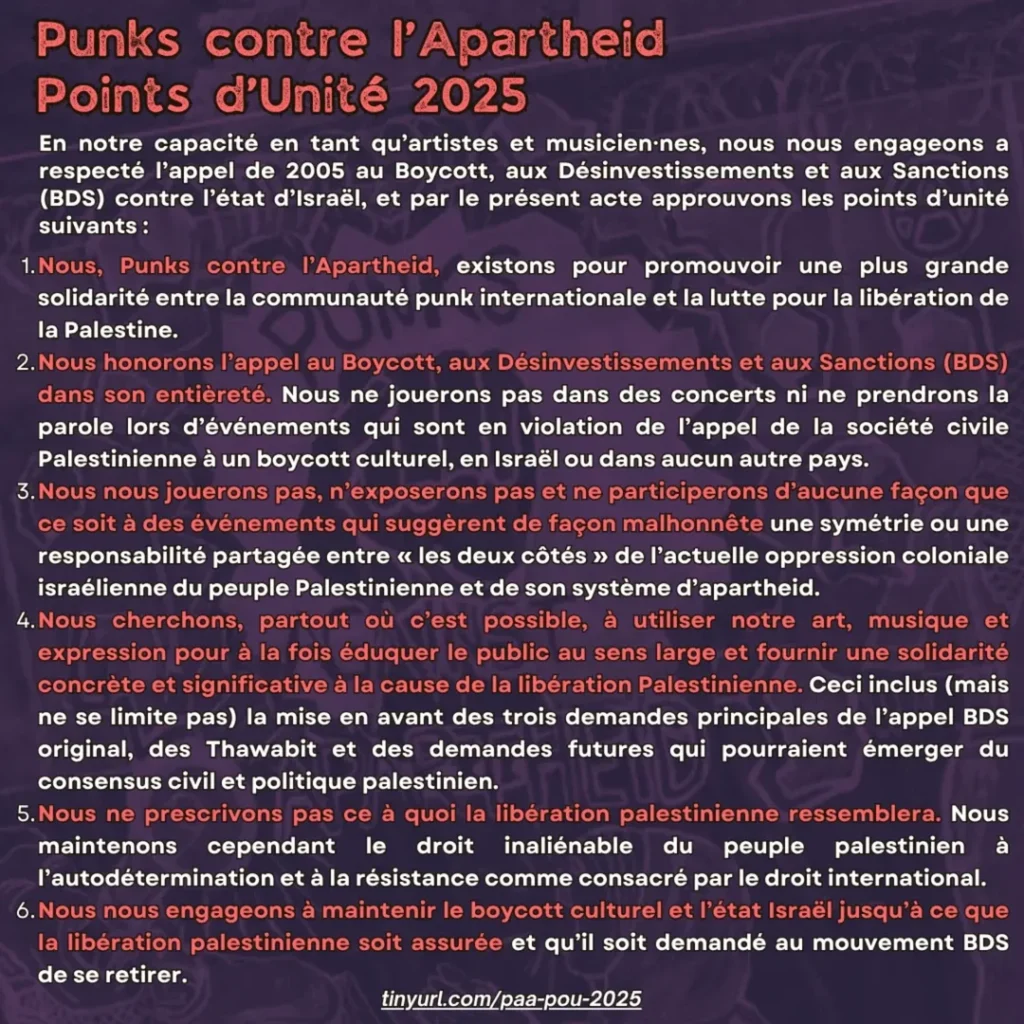 Points d’Unité 2025
En notre capacité en tant qu’artistes et musicien⸱nes, nous nous engageons a respecté l’appel de 2005 au Boycott, aux Désinvestissements et aux Sanctions (BDS) contre l’état d’Israël, et par le présent acte approuvons les points d’unité suivants :
Nous, Punks contre l’Apartheid, existons pour promouvoir une plus grande solidarité entre la communauté punk internationale et la lutte pour la libération de la Palestine.
Nous honorons l’appel au Boycott, aux Désinvestissements et aux Sanctions (BDS) dans son entièreté. Nous ne jouerons pas dans des concerts ni ne prendrons la parole lors d’événements qui sont en violation de l’appel de la société civile Palestinienne à un boycott culturel, en Israël ou dans aucun autre pays.
Nous nous jouerons pas, n’exposerons pas et ne participerons d’aucune façon que ce soit à des événements qui suggèrent de façon malhonnête une symétrie ou une responsabilité partagée entre « les deux côtés » de l’actuelle oppression coloniale israélienne du peuple Palestinienne et de son système d’apartheid.
Nous cherchons, partout où c’est possible, à utiliser notre art, musique et expression pour à la fois éduquer le public au sens large et fournir une solidarité concrète et significative à la cause de la libération Palestinienne. Ceci inclus (mais ne se limite pas) la mise en avant des trois demandes principales de l’appel BDS original, des Thawabit et des demandes futures qui pourraient émerger du consensus civil et politique palestinien.
Nous ne prescrivons pas ce à quoi la libération palestinienne ressemblera. Nous maintenons cependant le droit inaliénable du peuple palestinien à l’autodétermination et à la résistance comme consacré par le droit international.
Nous nous engageons à maintenir le boycott culturel et l’état Israël jusqu’à ce que la libération palestinienne soit assurée et qu’il soit demandé au mouvement BDS de se retirer.
tinyurl.com/paa-pou-2025
