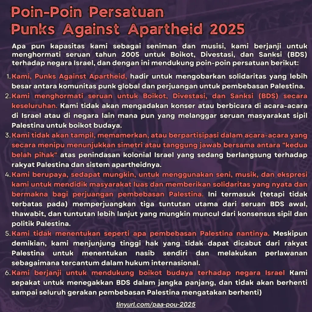 Poin-Poin Persatuan Punks Against Apartheid 2025

Apa pun kapasitas kami sebagai seniman dan musisi, kami berjanji untuk menghormati seruan tahun 2005 untuk Boikot, Divestasi, dan Sanksi (BDS) terhadap negara Israel, dan dengan ini mendukung poin-poin persatuan berikut:

Kami, Punks Against Apartheid, hadir untuk mengobarkan solidaritas yang lebih besar antara komunitas punk global dan perjuangan untuk pembebasan Palestina.

Kami menghormati seruan untuk Boikot, Divestasi, dan Sanksi (BDS) secara keseluruhan. Kami tidak akan mengadakan konser atau berbicara di acara-acara di Israel atau di negara lain mana pun yang melanggar seruan masyarakat sipil Palestina untuk boikot budaya.

Kami tidak akan tampil, memamerkan, atau berpartisipasi dalam acara-acara yang secara menipu menunjukkan simetri atau tanggung jawab bersama antara “kedua belah pihak” atas penindasan kolonial Israel yang sedang berlangsung terhadap rakyat Palestina dan sistem apartheidnya.

Kami berupaya, sedapat mungkin, untuk menggunakan seni, musik, dan ekspresi kami untuk mendidik masyarakat luas dan memberikan solidaritas yang nyata dan bermakna bagi perjuangan pembebasan Palestina. Ini termasuk (tetapi tidak terbatas pada) memperjuangkan tiga tuntutan utama dari seruan BDS awal, thawabit, dan tuntutan lebih lanjut yang mungkin muncul dari konsensus sipil dan politik Palestina.

Kami tidak menentukan seperti apa pembebasan Palestina nantinya. Meskipun demikian, kami menjunjung tinggi hak yang tidak dapat dicabut dari rakyat Palestina untuk menentukan nasib sendiri dan melakukan perlawanan sebagaimana tercantum dalam hukum internasional.

Kami berjanji untuk mendukung boikot budaya terhadap negara Israel Kami sepakat untuk menegakkan BDS dalam jangka panjang, dan tidak akan berhenti sampai seluruh gerakan pembebasan Palestina mengatakan berhenti)

tinyurl.com/paa-pou-2025